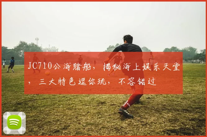 JC710公海赌船，揭秘海上娱乐天堂，三大特色逗你玩，不容错过