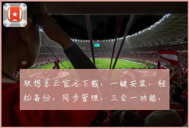 联想乐云官方下载，一键安装，轻松备份，同步管理，三合一功能，值得拥有，快来体验