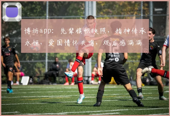 博坊app：先辈旗帜映照，精神传承永恒，爱国情怀共鸣，观后感满满两分半