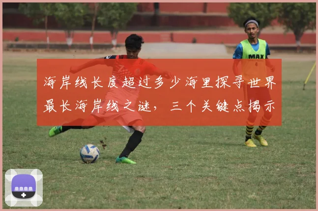 海岸线长度超过多少海里探寻世界最长海岸线之谜，三个关键点揭示