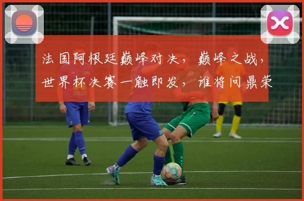 法国阿根廷巅峰对决，巅峰之战，世界杯决赛一触即发，谁将问鼎荣耀
