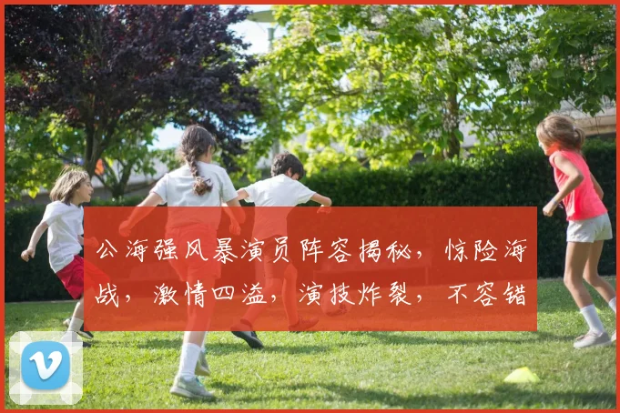 公海强风暴演员阵容揭秘，惊险海战，激情四溢，演技炸裂，不容错过