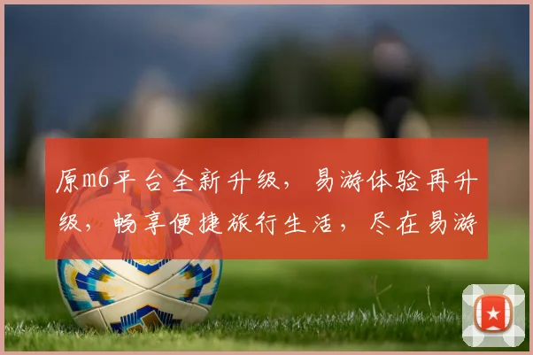 原m6平台全新升级，易游体验再升级，畅享便捷旅行生活，尽在易游平台